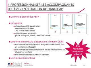 DGESCO
ÉCOLE INCLUSIVE 03/12/2019 37
■Un livret d’accueil des AESH
■Des guides
■ d’accueil des AESH à destination
des directeurs d’école et
des chefs d’établissement
■ d’entretien avec les familles
(AESH, enseignant, famille / direction, famille)
■Une formation initiale d’adaptation à l’emploi (60h)
■ Des éléments de compréhension du système institutionnel pour
un positionnement adapté
■ Des éléments de connaissance relatifs aux besoins des élèves en
situation de handicap
■ Des compétences liées aux tâches à exercer
■Une formation continue
Des
ressources
en ligne sur
eduscol
4.PROFESSIONNALISER LES ACCOMPAGNANTS
D’ÉLÈVES EN SITUATION DE HANDICAP
 