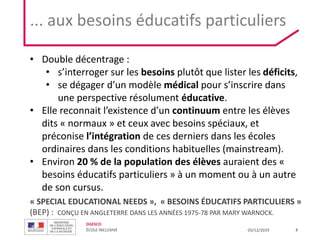 DGESCO
ÉCOLE INCLUSIVE 03/12/2019 7
« SPECIAL EDUCATIONAL NEEDS », « BESOINS ÉDUCATIFS PARTICULIERS »
(BEP) : CONÇU EN ANGLETERRE DANS LES ANNÉES 1975-78 PAR MARY WARNOCK.
• Double décentrage :
• s’interroger sur les besoins plutôt que lister les déficits,
• se dégager d’un modèle médical pour s’inscrire dans
une perspective résolument éducative.
• Elle reconnait l’existence d’un continuum entre les élèves
dits « normaux » et ceux avec besoins spéciaux, et
préconise l’intégration de ces derniers dans les écoles
ordinaires dans les conditions habituelles (mainstream).
• Environ 20 % de la population des élèves auraient des «
besoins éducatifs particuliers » à un moment ou à un autre
de son cursus.
... aux besoins éducatifs particuliers
 