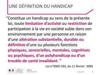DGESCO
ÉCOLE INCLUSIVE 03/12/2019 8
UNE DÉFINITION DU HANDICAP
“Constitue un handicap au sens de la présente
loi, toute limitation d’activité ou restriction de
participation à la vie en société subie dans son
environnement par une personne en raison
d’une altération substantielle, durable ou
définitive d’une ou plusieurs fonctions
physiques, sensorielles, mentales, cognitives
ou psychiques, d’un polyhandicap ou d’un
trouble de santé invalidant. ”
Loi n°2005-102, du 11 février 2005
 