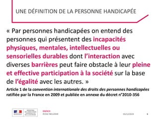 DGESCO
ÉCOLE INCLUSIVE 03/12/2019
UNE DÉFINITION DE LA PERSONNE HANDICAPÉE
9
« Par personnes handicapées on entend des
personnes qui présentent des incapacités
physiques, mentales, intellectuelles ou
sensorielles durables dont l’interaction avec
diverses barrières peut faire obstacle à leur pleine
et effective participation à la société sur la base
de l’égalité avec les autres. »
Article 1 de la convention internationale des droits des personnes handicapées
ratifiée par la France en 2009 et publiée en annexe du décret n°2010-356
 
