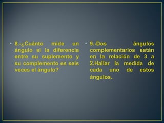 • 8.-¿Cuánto mide un
ángulo si la diferencia
entre su suplemento y
su complemento es seis
veces el ángulo?
• 9.-Dos ángulos
complementarios están
en la relación de 3 a
2.Hallar la medida de
cada uno de estos
ángulos.
 