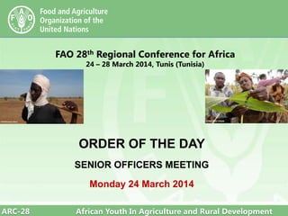 ARC-28 African Youth In Agriculture and Rural Development
FAO 28th Regional Conference for Africa
24 – 28 March 2014, Tunis (Tunisia)
ORDER OF THE DAY
SENIOR OFFICERS MEETING
Monday 24 March 2014
 