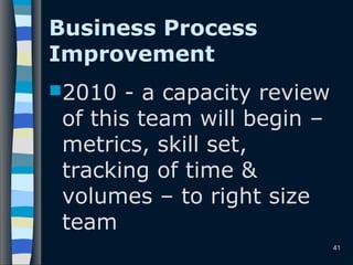Business Process
Improvement
2010 - a capacity review
of this team will begin –
metrics, skill set,
tracking of time &
volumes – to right size
team
41
 