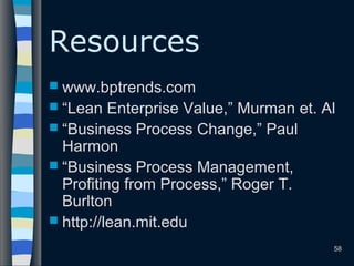 58
Resources
 www.bptrends.com
 “Lean Enterprise Value,” Murman et. Al
 “Business Process Change,” Paul
Harmon
 “Business Process Management,
Profiting from Process,” Roger T.
Burlton
 http://lean.mit.edu
 