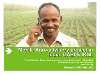 Mobile Agro-advisory project in
            India: CABI & IKSL
  Third IAALD Africa Chapter Conference, Johannesburg, South Africa 21 – 23 May 2012
                                           Sharbendu Banerjee, CABI South Asia-India
                                                                     www.cabi.org
                                                 KNOWLEDGE FOR LIFE
 