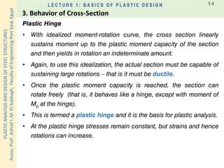 PLASTICANALYSISANDDESIGNOFSTEELSTRUCTURES
Assoc.Prof.AshrafI.M.El-Sabbagh,FacultyofEngineeringPortSaid,Egypt
L E C T U R E 1 : B A S I C S O F P L A S T I C D E S I G N 14
Plastic Hinge
• With idealized moment-rotation curve, the cross section linearly
sustains moment up to the plastic moment capacity of the section
and then yields in rotation an indeterminate amount.
• Again, to use this idealization, the actual section must be capable of
sustaining large rotations – that is it must be ductile.
• Once the plastic moment capacity is reached, the section can
rotate freely (that is, it behaves like a hinge, except with moment of
Mp at the hinge).
• This is termed a plastic hinge and it is the basis for plastic analysis.
• At the plastic hinge stresses remain constant, but strains and hence
rotations can increase.
3. Behavior of Cross-Section
 