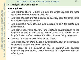 PLASTICANALYSISANDDESIGNOFSTEELSTRUCTURES
Assoc.Prof.AshrafI.M.El-Sabbagh,FacultyofEngineeringPortSaid,Egypt
L E C T U R E 1 : B A S I C S O F P L A S T I C D E S I G N 15
Assumptions:
• The material obeys Hooke's law until the stress reaches the yield
value and thereafter remains constant.
• The yield stresses and the modulus of elasticity have the same value
in compression as in tension.
• The material is homogeneous and isotropic in both the elastic and
plastic states.
• The plane transverse sections (the sections perpendicular to the
longitudinal axis of the beam) remain plane and normal to the
longitudinal axis after bending, the effect of shear being neglected.
• There is no resultant axial force on the beam.
• The cross section of the beam is symmetrical about an axis through
its centroid parallel to plane of bending.
• Every layer of the material is free to expand and contract
longitudinally and laterally under the stress as if separated from the
other layers.
4. Analysis of Cross-Section
 