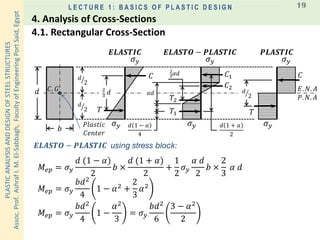 PLASTICANALYSISANDDESIGNOFSTEELSTRUCTURES
Assoc.Prof.AshrafI.M.El-Sabbagh,FacultyofEngineeringPortSaid,Egypt
L E C T U R E 1 : B A S I C S O F P L A S T I C D E S I G N 19
𝐸. 𝑁. 𝐴
𝜎 𝑦
𝐶. 𝐺
𝑃𝑙𝑎𝑠𝑡𝑖𝑐
𝐶𝑒𝑛𝑡𝑒𝑟
𝑬𝑳𝑨𝑺𝑻𝑰𝑪
𝑇
𝑑
𝑏
2
3
𝑑 𝛼𝑑
2
3
𝛼𝑑
ൗ𝑑
2
𝐶 𝐶1
𝐶2
𝑇1
𝑇2
𝑇
𝐶
𝜎 𝑦
𝜎 𝑦 𝜎 𝑦
𝜎 𝑦 𝜎 𝑦𝑑 1 − 𝛼
4
𝑑 1 + 𝛼
2
𝑃. 𝑁. 𝐴
𝑬𝑳𝑨𝑺𝑻𝑶 − 𝑷𝑳𝑨𝑺𝑻𝑰𝑪 𝑷𝑳𝑨𝑺𝑻𝑰𝑪
ൗ𝑑
2
ൗ𝑑
2
𝑀𝑒𝑝 = 𝜎 𝑦
𝑑 (1 − 𝛼)
2
𝑏 ×
𝑑 (1 + 𝛼)
2
+
1
2
𝜎 𝑦
𝛼 𝑑
2
𝑏 ×
2
3
𝛼 𝑑
𝑀𝑒𝑝 = 𝜎 𝑦
𝑏𝑑2
4
1 − 𝛼2 +
2
3
𝛼2
𝑀𝑒𝑝 = 𝜎 𝑦
𝑏𝑑2
4
1 −
𝛼2
3
= 𝜎 𝑦
𝑏𝑑2
6
3 − 𝛼2
2
using stress block:𝑬𝑳𝑨𝑺𝑻𝑶 − 𝑷𝑳𝑨𝑺𝑻𝑰𝑪
4.1. Rectangular Cross-Section
4. Analysis of Cross-Sections
 