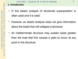 PLASTICANALYSISANDDESIGNOFSTEELSTRUCTURES
Assoc.Prof.AshrafI.M.El-Sabbagh,FacultyofEngineeringPortSaid,Egypt
L E C T U R E 1 : B A S I C S O F P L A S T I C D E S I G N 2
1. Introduction
• In the elastic analysis of structures superposition is
often used and it is valid.
• However, an elastic analysis does not give information
about the loads that will collapse a structure.
• An indeterminate structure may sustain loads greater
than the load that first causes a yield to occur at any
point in the structure.
 
