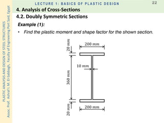 PLASTICANALYSISANDDESIGNOFSTEELSTRUCTURES
Assoc.Prof.AshrafI.M.El-Sabbagh,FacultyofEngineeringPortSaid,Egypt
L E C T U R E 1 : B A S I C S O F P L A S T I C D E S I G N 22
Example (1):
• Find the plastic moment and shape factor for the shown section.
200 𝑚𝑚
200 𝑚𝑚
360𝑚𝑚20𝑚𝑚20𝑚𝑚
10 𝑚𝑚
4.2. Doubly Symmetric Sections
4. Analysis of Cross-Sections
 
