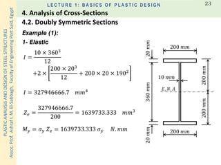 PLASTICANALYSISANDDESIGNOFSTEELSTRUCTURES
Assoc.Prof.AshrafI.M.El-Sabbagh,FacultyofEngineeringPortSaid,Egypt
L E C T U R E 1 : B A S I C S O F P L A S T I C D E S I G N 23
Example (1):
1- Elastic
𝐸. 𝑁. 𝐴
200 𝑚𝑚
200 𝑚𝑚
360𝑚𝑚20𝑚𝑚20𝑚𝑚
10 𝑚𝑚
200𝑚𝑚200𝑚𝑚
𝐼 =
10 × 3603
12
+2 ×
200 × 203
12
+ 200 × 20 × 1902
𝐼 = 327946666.7 𝑚𝑚4
𝑍 𝑒 =
327946666.7
200
= 1639733.333 𝑚𝑚3
𝑀 𝑦 = 𝜎 𝑦 𝑍 𝑒 = 1639733.333 𝜎 𝑦 𝑁. 𝑚𝑚
4.2. Doubly Symmetric Sections
4. Analysis of Cross-Sections
 