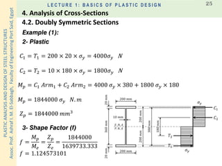PLASTICANALYSISANDDESIGNOFSTEELSTRUCTURES
Assoc.Prof.AshrafI.M.El-Sabbagh,FacultyofEngineeringPortSaid,Egypt
L E C T U R E 1 : B A S I C S O F P L A S T I C D E S I G N 25
Example (1):
2- Plastic
𝐸. 𝑁. 𝐴
𝐶2
200 𝑚𝑚
𝜎𝑦
𝑃. 𝑁. 𝐴
200 𝑚𝑚
360𝑚𝑚20𝑚𝑚20𝑚𝑚
10 𝑚𝑚
𝜎𝑦
180𝑚𝑚
380𝑚𝑚
200𝑚𝑚200𝑚𝑚
𝐶1
𝑇1
𝑇2
𝐶1 = 𝑇1 = 200 × 20 × 𝜎 𝑦 = 4000𝜎 𝑦 N
𝑍 𝑝 = 1844000 𝑚𝑚3
𝑓 =
𝑀 𝑝
𝑀𝑒
=
𝑍 𝑝
𝑍 𝑒
=
1844000
1639733.333
𝑓 = 1.124573101
𝐶2 = 𝑇2 = 10 × 180 × 𝜎 𝑦 = 1800𝜎 𝑦 N
𝑀 𝑝 = 𝐶1 𝐴𝑟𝑚1 + 𝐶2 𝐴𝑟𝑚2 = 4000 𝜎 𝑦 × 380 + 1800 𝜎 𝑦 × 180
𝑀 𝑝 = 1844000 𝜎 𝑦 𝑁. 𝑚
3- Shape Factor (f)
4.2. Doubly Symmetric Sections
4. Analysis of Cross-Sections
 