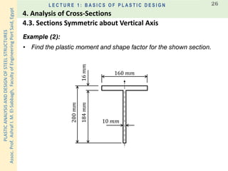 PLASTICANALYSISANDDESIGNOFSTEELSTRUCTURES
Assoc.Prof.AshrafI.M.El-Sabbagh,FacultyofEngineeringPortSaid,Egypt
L E C T U R E 1 : B A S I C S O F P L A S T I C D E S I G N 26
Example (2):
• Find the plastic moment and shape factor for the shown section.
160 𝑚𝑚200𝑚𝑚
10 𝑚𝑚
16𝑚𝑚184𝑚𝑚
4.3. Sections Symmetric about Vertical Axis
4. Analysis of Cross-Sections
 