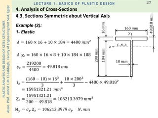 PLASTICANALYSISANDDESIGNOFSTEELSTRUCTURES
Assoc.Prof.AshrafI.M.El-Sabbagh,FacultyofEngineeringPortSaid,Egypt
L E C T U R E 1 : B A S I C S O F P L A S T I C D E S I G N 27
Example (2):
1- Elastic
𝐴 = 160 × 16 + 10 × 184 = 4400 𝑚𝑚2
𝐴. 𝑦𝑒 = 160 × 16 × 8 + 10 × 184 × 108
𝑦𝑒 =
219200
4400
= 49.818 𝑚𝑚
𝐼𝑧 =
(160 − 10) × 163
3
+
10 × 2003
3
− 4400 × 49.8182
= 15951321.21 𝑚𝑚4
𝑀 𝑦 = 𝜎 𝑦 𝑍 𝑒 = 106213.3979 𝜎 𝑦 𝑁. 𝑚𝑚
160 𝑚𝑚
200𝑚𝑚
10 𝑚𝑚
16𝑚𝑚184𝑚𝑚
49.818𝑚𝑚
𝐸. 𝑁. 𝐴
𝑦
𝑧
𝑍 𝑒 =
15951321.21
200 − 49.818
= 106213.3979 𝑚𝑚3
4.3. Sections Symmetric about Vertical Axis
4. Analysis of Cross-Sections
 