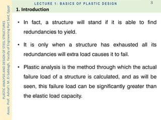 PLASTICANALYSISANDDESIGNOFSTEELSTRUCTURES
Assoc.Prof.AshrafI.M.El-Sabbagh,FacultyofEngineeringPortSaid,Egypt
L E C T U R E 1 : B A S I C S O F P L A S T I C D E S I G N 3
• In fact, a structure will stand if it is able to find
redundancies to yield.
• It is only when a structure has exhausted all its
redundancies will extra load causes it to fail.
• Plastic analysis is the method through which the actual
failure load of a structure is calculated, and as will be
seen, this failure load can be significantly greater than
the elastic load capacity.
1. Introduction
 