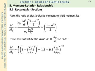 PLASTICANALYSISANDDESIGNOFSTEELSTRUCTURES
Assoc.Prof.AshrafI.M.El-Sabbagh,FacultyofEngineeringPortSaid,Egypt
L E C T U R E 1 : B A S I C S O F P L A S T I C D E S I G N 34
𝑀
𝑀 𝑦
=
𝜎 𝑦
𝑏𝑑2
6
3 − 𝛼2
2
𝜎 𝑦
𝑏𝑑2
6
=
3 − 𝛼2
2
Also, the ratio of elasto-plastic moment to yield moment is:
If we now substitute the value 𝛼 =
𝜅 𝑦
𝜅
we find:
𝑀
𝑀 𝑦
=
1
2
3 −
𝜅 𝑦
𝜅
2
= 1.5 − 0.5
𝜅
𝜅 𝑦
−2
5.1. Rectangular Sections
5. Moment-Rotation Relationship
 