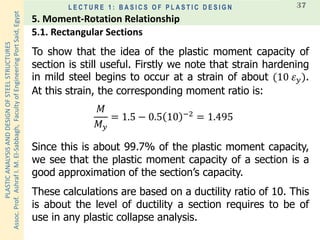 PLASTICANALYSISANDDESIGNOFSTEELSTRUCTURES
Assoc.Prof.AshrafI.M.El-Sabbagh,FacultyofEngineeringPortSaid,Egypt
L E C T U R E 1 : B A S I C S O F P L A S T I C D E S I G N 37
To show that the idea of the plastic moment capacity of
section is still useful. Firstly we note that strain hardening
in mild steel begins to occur at a strain of about (10 𝜀 𝑦).
At this strain, the corresponding moment ratio is:
𝑀
𝑀 𝑦
= 1.5 − 0.5 10 −2 = 1.495
Since this is about 99.7% of the plastic moment capacity,
we see that the plastic moment capacity of a section is a
good approximation of the section’s capacity.
These calculations are based on a ductility ratio of 10. This
is about the level of ductility a section requires to be of
use in any plastic collapse analysis.
5.1. Rectangular Sections
5. Moment-Rotation Relationship
 