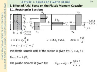 PLASTICANALYSISANDDESIGNOFSTEELSTRUCTURES
Assoc.Prof.AshrafI.M.El-Sabbagh,FacultyofEngineeringPortSaid,Egypt
L E C T U R E 1 : B A S I C S O F P L A S T I C D E S I G N 39
𝐸. 𝑁. 𝐴𝐶. 𝐺
𝑃𝑙𝑎𝑠𝑡𝑖𝑐
𝐶𝑒𝑛𝑡𝑒𝑟
𝑑
𝑏
ൗ𝑑
2
𝑇
𝐶
𝜎 𝑦
𝜎 𝑦
𝑃. 𝑁. 𝐴
ൗ𝑑
2
ൗ𝑑
2
𝐶 = 𝑇 = 𝜎 𝑦
𝑑
2
𝑏
+
2 𝜎 𝑦
𝐶` =
𝜎 𝑦
𝜎 𝑦
𝛽 𝑑
𝐶` = 2 𝜎 𝑦 𝛽 𝑑 𝑏 , 𝐴𝑟𝑚 =
𝛽 𝑑
2
the plastic ‘squash load’ of the section is given by: 𝑃𝑐 = 𝜎 𝑦 𝑏 𝑑
𝑇ℎ𝑢𝑠, 𝑃 = 2 𝛽𝑃𝑐
𝑃 = 𝐶 − 𝑇 + 𝐶` = 𝐶`
𝑀 𝑝𝑐 = 𝑀 𝑝 − 𝑃
𝛽 𝑑
2
The plastic moment is given by:
6.1. Rectangular Sections
6. Effect of Axial Force on the Plastic Moment Capacity
 