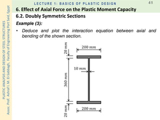 PLASTICANALYSISANDDESIGNOFSTEELSTRUCTURES
Assoc.Prof.AshrafI.M.El-Sabbagh,FacultyofEngineeringPortSaid,Egypt
L E C T U R E 1 : B A S I C S O F P L A S T I C D E S I G N 41
Example (3):
• Deduce and plot the interaction equation between axial and
bending of the shown section.
200 𝑚𝑚
200 𝑚𝑚
360𝑚𝑚20𝑚𝑚20𝑚𝑚
10 𝑚𝑚
6.2. Doubly Symmetric Sections
6. Effect of Axial Force on the Plastic Moment Capacity
 