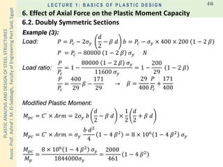 PLASTICANALYSISANDDESIGNOFSTEELSTRUCTURES
Assoc.Prof.AshrafI.M.El-Sabbagh,FacultyofEngineeringPortSaid,Egypt
L E C T U R E 1 : B A S I C S O F P L A S T I C D E S I G N 46
Example (3):
Modified Plastic Moment:
Load:
Load ratio:
𝑃
𝑃𝑐
= 1 −
80000 1 − 2 𝛽 𝜎 𝑦
11600 𝜎 𝑦
= 1 −
200
29
1 − 2 𝛽
𝑃
𝑃𝑐
=
400
29
𝛽 −
171
29
→
𝑀 𝑝𝑐 = 𝐶` × 𝐴𝑟𝑚 = 2𝜎 𝑦 𝑏
𝑑
2
− 𝛽 𝑑 ×
1
2
𝑑
2
+ 𝛽 𝑑
𝑃 = 𝑃𝑐 − 2𝜎 𝑦
𝑑
2
− 𝛽 𝑑 𝑏 = 𝑃𝑐 − 𝜎 𝑦 × 400 × 200 1 − 2 𝛽
𝑃 = 𝑃𝑐 − 80000 1 − 2 𝛽 𝜎 𝑦 𝑁
𝛽 =
29
400
𝑃
𝑃𝑐
+
171
400
𝑀 𝑝𝑐 = 𝐶` × 𝐴𝑟𝑚 = 𝜎 𝑦
𝑏 𝑑2
4
1 − 4 𝛽2
= 8 × 106
1 − 4 𝛽2
𝜎 𝑦
𝑀 𝑝𝑐
𝑀 𝑝
=
8 × 106
1 − 4 𝛽2
𝜎 𝑦
1844000𝜎 𝑦
=
2000
461
1 − 4 𝛽2
6.2. Doubly Symmetric Sections
6. Effect of Axial Force on the Plastic Moment Capacity
 