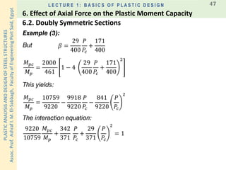 PLASTICANALYSISANDDESIGNOFSTEELSTRUCTURES
Assoc.Prof.AshrafI.M.El-Sabbagh,FacultyofEngineeringPortSaid,Egypt
L E C T U R E 1 : B A S I C S O F P L A S T I C D E S I G N 47
Example (3):
This yields:
But 𝛽 =
29
400
𝑃
𝑃𝑐
+
171
400
𝑀 𝑝𝑐
𝑀 𝑝
=
2000
461
1 − 4
29
400
𝑃
𝑃𝑐
+
171
400
2
𝑀 𝑝𝑐
𝑀 𝑝
=
10759
9220
−
9918
9220
𝑃
𝑃𝑐
−
841
9220
𝑃
𝑃𝑐
2
9220
10759
𝑀 𝑝𝑐
𝑀 𝑝
+
342
371
𝑃
𝑃𝑐
+
29
371
𝑃
𝑃𝑐
2
= 1
The interaction equation:
6.2. Doubly Symmetric Sections
6. Effect of Axial Force on the Plastic Moment Capacity
 