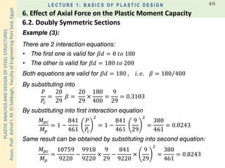 PLASTICANALYSISANDDESIGNOFSTEELSTRUCTURES
Assoc.Prof.AshrafI.M.El-Sabbagh,FacultyofEngineeringPortSaid,Egypt
L E C T U R E 1 : B A S I C S O F P L A S T I C D E S I G N 48
Example (3):
There are 2 interaction equations:
𝑀 𝑝𝑐
𝑀 𝑝
= 1 −
841
461
𝑃
𝑃𝑐
2
= 1 −
841
461
9
29
2
=
380
461
= 0.8243
𝑃
𝑃𝑐
=
20
29
𝛽 =
20
29
×
180
400
=
9
29
= 0.3103
• The first one is valid for 𝛽𝑑 = 0 𝑡𝑜 180
• The other is valid for 𝛽𝑑 = 180 𝑡𝑜 200
Both equations are valid for 𝛽𝑑 = 180 , 𝑖. 𝑒. 𝛽 = Τ180 400
By substituting into
By substituting into first interaction equation
Same result can be obtained by substituting into second equation:
𝑀 𝑝𝑐
𝑀 𝑝
=
10759
9220
−
9918
9220
×
9
29
−
841
9220
×
9
29
2
=
380
461
= 0.8243
6.2. Doubly Symmetric Sections
6. Effect of Axial Force on the Plastic Moment Capacity
 