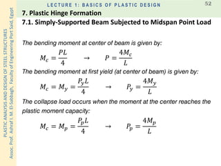 PLASTICANALYSISANDDESIGNOFSTEELSTRUCTURES
Assoc.Prof.AshrafI.M.El-Sabbagh,FacultyofEngineeringPortSaid,Egypt
L E C T U R E 1 : B A S I C S O F P L A S T I C D E S I G N 52
The bending moment at center of beam is given by:
𝑀𝑐 =
𝑃𝐿
4
→ 𝑃 =
4𝑀𝑐
𝐿
The bending moment at first yield (at center of beam) is given by:
𝑀𝑐 = 𝑀 𝑦 =
𝑃𝑦 𝐿
4
→ 𝑃𝑦 =
4𝑀 𝑦
𝐿
The collapse load occurs when the moment at the center reaches the
plastic moment capacity:
𝑀𝑐 = 𝑀 𝑝 =
𝑃𝑝 𝐿
4
→ 𝑃𝑝 =
4𝑀 𝑝
𝐿
7.1. Simply-Supported Beam Subjected to Midspan Point Load
7. Plastic Hinge Formation
 