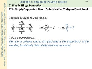 PLASTICANALYSISANDDESIGNOFSTEELSTRUCTURES
Assoc.Prof.AshrafI.M.El-Sabbagh,FacultyofEngineeringPortSaid,Egypt
L E C T U R E 1 : B A S I C S O F P L A S T I C D E S I G N 53
The ratio collapse to yield load is:
𝑃𝑃
𝑃𝑦
=
4𝑀 𝑝
𝐿
4𝑀 𝑦
𝐿
=
𝑀 𝑝
𝑀 𝑦
𝑏𝑢𝑡,
𝑀 𝑝
𝑀 𝑦
= 𝑓 𝑡ℎ𝑢𝑠,
𝑃𝑝
𝑃𝑦
= 𝑓
This is a general result:
the ratio of collapse load to first yield load is the shape factor of the
member, for statically determinate prismatic structures.
7.1. Simply-Supported Beam Subjected to Midspan Point Load
7. Plastic Hinge Formation
 