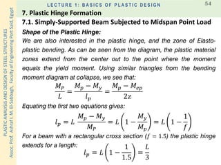 PLASTICANALYSISANDDESIGNOFSTEELSTRUCTURES
Assoc.Prof.AshrafI.M.El-Sabbagh,FacultyofEngineeringPortSaid,Egypt
L E C T U R E 1 : B A S I C S O F P L A S T I C D E S I G N 54
Shape of the Plastic Hinge:
We are also interested in the plastic hinge, and the zone of Elasto-
plastic bending. As can be seen from the diagram, the plastic material
zones extend from the center out to the point where the moment
equals the yield moment. Using similar triangles from the bending
moment diagram at collapse, we see that:
𝑀 𝑃
𝐿
=
𝑀 𝑝 − 𝑀 𝑦
𝑙 𝑝
=
𝑀 𝑝 − 𝑀𝑒𝑝
2𝑧
Equating the first two equations gives:
𝑙 𝑝 = 𝐿
𝑀 𝑝 − 𝑀 𝑦
𝑀 𝑃
= 𝐿 1 −
𝑀 𝑦
𝑀 𝑝
= 𝐿 1 −
1
𝑓
For a beam with a rectangular cross section (𝑓 = 1.5) the plastic hinge
extends for a length:
𝑙 𝑝 = 𝐿 1 −
1
1.5
=
𝐿
3
7.1. Simply-Supported Beam Subjected to Midspan Point Load
7. Plastic Hinge Formation
 