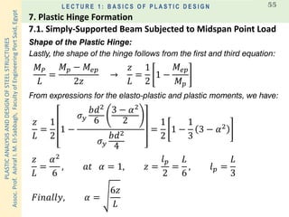 PLASTICANALYSISANDDESIGNOFSTEELSTRUCTURES
Assoc.Prof.AshrafI.M.El-Sabbagh,FacultyofEngineeringPortSaid,Egypt
L E C T U R E 1 : B A S I C S O F P L A S T I C D E S I G N 55
Shape of the Plastic Hinge:
Lastly, the shape of the hinge follows from the first and third equation:
𝑀 𝑃
𝐿
=
𝑀 𝑝 − 𝑀𝑒𝑝
2𝑧
→
𝑧
𝐿
=
1
2
1 −
𝑀𝑒𝑝
𝑀 𝑝
𝑧
𝐿
=
1
2
1 −
𝜎 𝑦
𝑏𝑑2
6
3 − 𝛼2
2
𝜎 𝑦
𝑏𝑑2
4
=
1
2
1 −
1
3
3 − 𝛼2
𝑧
𝐿
=
𝛼2
6
, 𝑎𝑡 𝛼 = 1, 𝑧 =
𝑙 𝑝
2
=
𝐿
6
, 𝑙 𝑝 =
𝐿
3
From expressions for the elasto-plastic and plastic moments, we have:
𝐹𝑖𝑛𝑎𝑙𝑙𝑦, 𝛼 =
6𝑧
𝐿
7.1. Simply-Supported Beam Subjected to Midspan Point Load
7. Plastic Hinge Formation
 