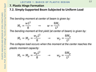 PLASTICANALYSISANDDESIGNOFSTEELSTRUCTURES
Assoc.Prof.AshrafI.M.El-Sabbagh,FacultyofEngineeringPortSaid,Egypt
L E C T U R E 1 : B A S I C S O F P L A S T I C D E S I G N 57
The bending moment at center of beam is given by:
𝑀𝑐 =
𝑤𝐿2
8
→ 𝑤 =
8𝑀𝑐
𝐿2
The bending moment at first yield (at center of beam) is given by:
𝑀𝑐 = 𝑀 𝑦 =
𝑤 𝑦 𝐿2
8
→ 𝑤 𝑦 =
8𝑀 𝑦
𝐿2
The collapse load occurs when the moment at the center reaches the
plastic moment capacity:
𝑀𝑐 = 𝑀 𝑝 =
𝑤 𝑝 𝐿2
8
→ 𝑤 𝑝 =
8𝑀 𝑝
𝐿2
7.2. Simply-Supported Beam Subjected to Uniform Load
7. Plastic Hinge Formation
 