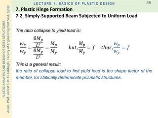 PLASTICANALYSISANDDESIGNOFSTEELSTRUCTURES
Assoc.Prof.AshrafI.M.El-Sabbagh,FacultyofEngineeringPortSaid,Egypt
L E C T U R E 1 : B A S I C S O F P L A S T I C D E S I G N 58
The ratio collapse to yield load is:
𝑤 𝑃
𝑤 𝑦
=
8𝑀 𝑝
𝐿2
8𝑀 𝑦
𝐿2
=
𝑀 𝑝
𝑀 𝑦
𝑏𝑢𝑡,
𝑀 𝑝
𝑀 𝑦
= 𝑓 𝑡ℎ𝑢𝑠,
𝑤 𝑝
𝑤 𝑦
= 𝑓
This is a general result:
the ratio of collapse load to first yield load is the shape factor of the
member, for statically determinate prismatic structures.
7.2. Simply-Supported Beam Subjected to Uniform Load
7. Plastic Hinge Formation
 