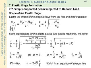 PLASTICANALYSISANDDESIGNOFSTEELSTRUCTURES
Assoc.Prof.AshrafI.M.El-Sabbagh,FacultyofEngineeringPortSaid,Egypt
L E C T U R E 1 : B A S I C S O F P L A S T I C D E S I G N 60
Shape of the Plastic Hinge:
Lastly, the shape of the hinge follows from the first and third equation:
𝑧
𝐿
=
1
2
1 −
𝜎 𝑦
𝑏𝑑2
6
3 − 𝛼2
2
𝜎 𝑦
𝑏𝑑2
4
=
1
2
1 −
1
3
3 − 𝛼2
𝑧
𝐿
=
𝛼
2 3
, 𝑎𝑡 𝛼 = 1, 𝑧 =
𝑙 𝑝
2
=
𝐿
2 3
, 𝑙 𝑝 =
𝐿
3
From expressions for the elasto-plastic and plastic moments, we have:
𝐹𝑖𝑛𝑎𝑙𝑙𝑦, 𝛼 = 2 3
𝑧
𝐿
𝑀 𝑃
𝐿
2
2 =
𝑀 𝑝 − 𝑀𝑒𝑝
𝑧2
→
𝑧
𝐿
=
1
2
1 −
𝑀𝑒𝑝
𝑀 𝑝
Which is an equation of straight line
7.2. Simply-Supported Beam Subjected to Uniform Load
7. Plastic Hinge Formation
 