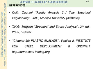 PLASTICANALYSISANDDESIGNOFSTEELSTRUCTURES
Assoc.Prof.AshrafI.M.El-Sabbagh,FacultyofEngineeringPortSaid,Egypt
L E C T U R E 1 : B A S I C S O F P L A S T I C D E S I G N 61
• Colin Caprani “Plastic Analysis 3rd Year Structural
Engineering”, 2009, Monash University (Australia).
• T.H.G. Megson “Structural and Stress Analysis”, 2nd ed.,
2005, Elsevier.
• “Chapter 35: PLASTIC ANALYSIS”, Version 2, INSTITUTE
FOR STEEL DEVELOPMENT & GROWTH,
http://www.steel-insdag.org.
REFERENCES
 