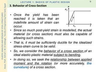 PLASTICANALYSISANDDESIGNOFSTEELSTRUCTURES
Assoc.Prof.AshrafI.M.El-Sabbagh,FacultyofEngineeringPortSaid,Egypt
L E C T U R E 1 : B A S I C S O F P L A S T I C D E S I G N 9
• Since so much post-yield strain is modelled, the actual
material (or cross section) must also be capable of
allowing such strains.
• That is, it must be sufficiently ductile for the idealized
stress-strain curve to be valid.
• So, we consider the behavior of a cross section of an
ideal elastic-plastic material subject to bending.
• In doing so, we seek the relationship between applied
moment and the rotation (or more accurately, the
curvature) of a cross section.
𝝈
𝜺
𝟏
𝑬
𝝈 𝒚
𝜺 𝒚
• Once the yield has been
reached it is taken that an
indefinite amount of strain can
occur.
3. Behavior of Cross-Section
 