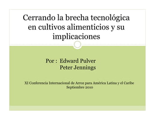 Cerrando la brecha tecnológica
 en cultivos alimenticios y su
         implicaciones


             Por : Edward Pulver
                   Peter Jennings

XI Conferencia Internacional de Arroz para América Latina y el Caribe
                          Septiembre 2010
 