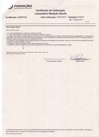 Certificado: 97277/15
Certificado de Calibração
Laboratório Medição Recife
Data Calibração: 14/07/2015 Validade:07/2016
os: 310389-N2015
2/2
Observações Gerais
NÃO HOUVE AJUSTE
- V.R: Valor de Referência na unidade de medição do padrão.
- VJ: Valor médio indicado no instrumento na unidade de medição do mesmo.
- A incerteza expandida de medição relatada é declarada como a incerteza padrãó de medição multiplicada pelo fator de abrangência k, o qual para uma
distribuição t com Veff graus de liberdade efetivos corresponde a uma probabilidade de abrangência de aproximadamente 95%. A incerteza padrão da
medição foi determinada de acordo com a publicação EA-4/0Z. e ,
- A condição de Aprovado/Reprovado se restringe apenas as grandezas metrolóqlcas-do instrumento, sendo que o limite de erro especificado para esta
condição é de responsabilidade do Cliente:
- A operação de, ajuste / regulagem não faz parte do escopo dos serviços
- A validade de calibração do instrumento, quando apresentada neste certificado, é de responsabtlidade do cliente.
Endereço de Emissão: Rua Monsenhor Júlio Maria, 323 - Bairro: Prado - Recife - PE
Data de emissão: 14 de julho de 2015
Campo reservado ao Cliente .
l.'
/
o CONTEÚDO APRESENTADO NESTE DOCUMENTO/REGISTRO TEM SIGNIFICADO RESTRITO E SEAPLICA SOMENTE A ESTA SITUAÇÃO. É PROIBIDA A
REPRODUÇÃO TOTAL OU PARCIAL DO MESMO SEM A AUTORIZAÇÃO DA MEDiÇÃO.
www.medicaorecife.com.br
 