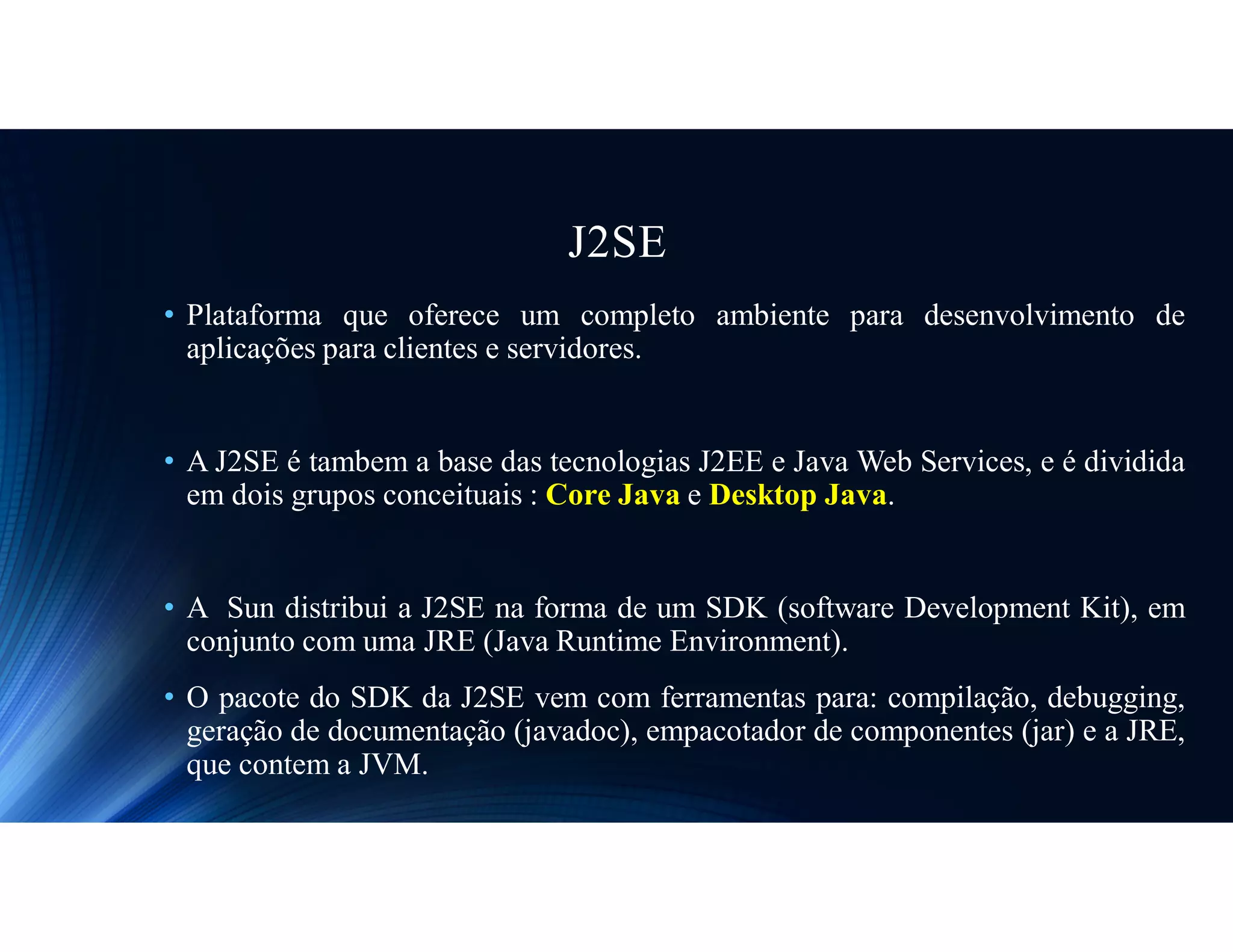 J2SE
• Plataforma que oferece um completo ambiente para desenvolvimento de
aplicações para clientes e servidores.
• A J2SE é tambem a base das tecnologias J2EE e Java Web Services, e é dividida
em dois grupos conceituais : Core Java e Desktop Java.
• A Sun distribui a J2SE na forma de um SDK (software Development Kit), em
conjunto com uma JRE (Java Runtime Environment).
• O pacote do SDK da J2SE vem com ferramentas para: compilação, debugging,
geração de documentação (javadoc), empacotador de componentes (jar) e a JRE,
que contem a JVM.
 