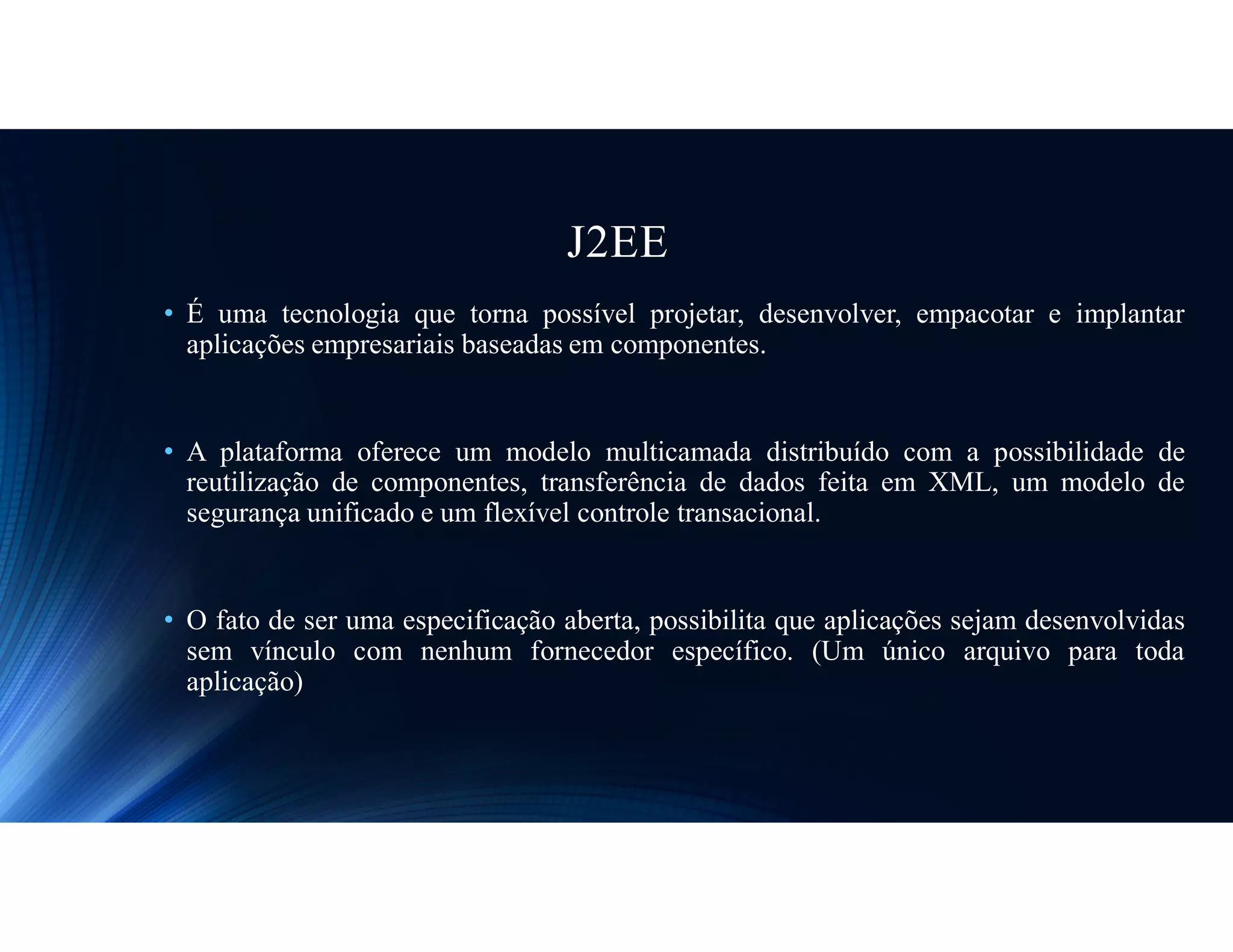J2EE
• É uma tecnologia que torna possível projetar, desenvolver, empacotar e implantar
aplicações empresariais baseadas em componentes.
• A plataforma oferece um modelo multicamada distribuído com a possibilidade de
reutilização de componentes, transferência de dados feita em XML, um modelo de
segurança unificado e um flexível controle transacional.
• O fato de ser uma especificação aberta, possibilita que aplicações sejam desenvolvidas
sem vínculo com nenhum fornecedor específico. (Um único arquivo para toda
aplicação)
 