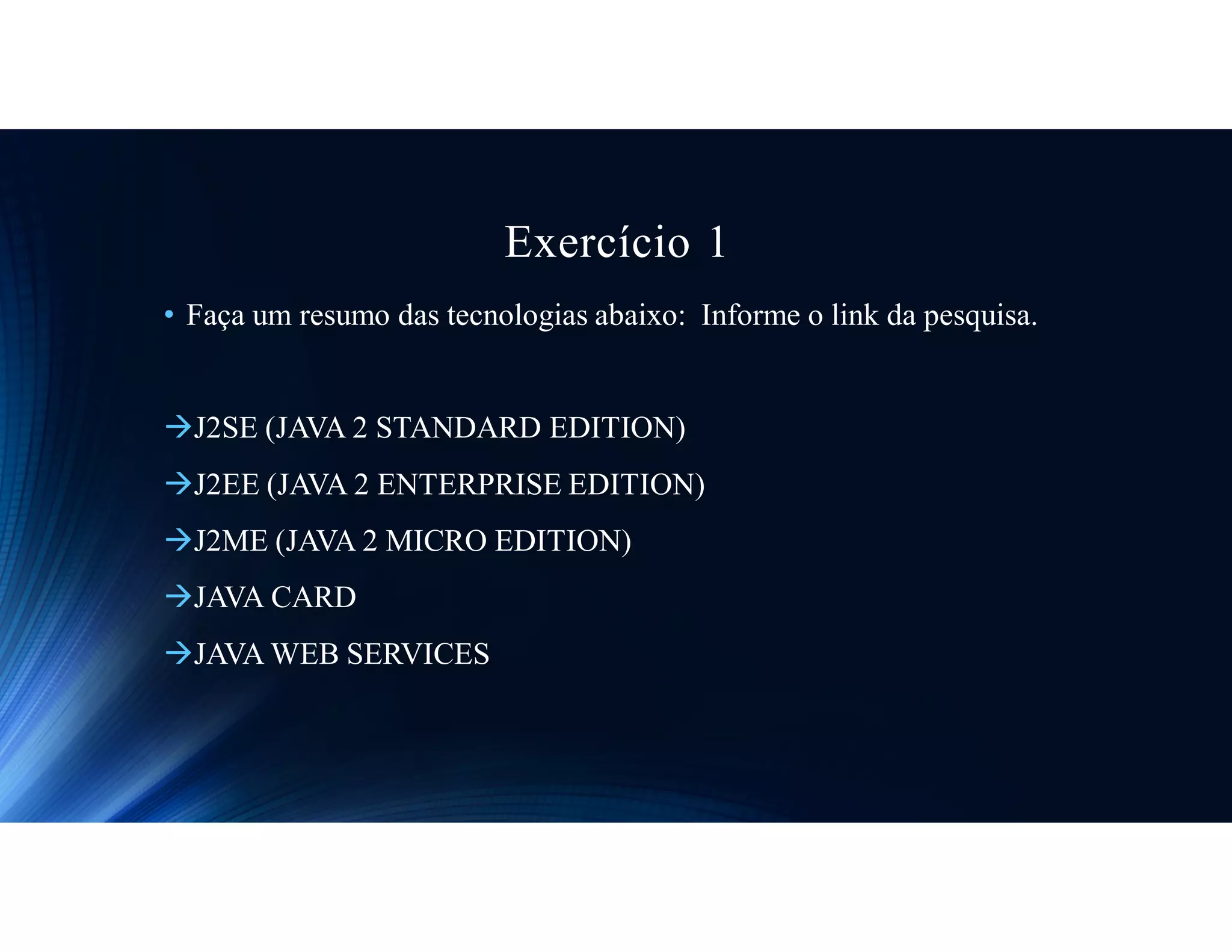 Exercício 1
• Faça um resumo das tecnologias abaixo: Informe o link da pesquisa.
J2SE (JAVA 2 STANDARD EDITION)
J2EE (JAVA 2 ENTERPRISE EDITION)
J2ME (JAVA 2 MICRO EDITION)
JAVA CARD
JAVA WEB SERVICES
 