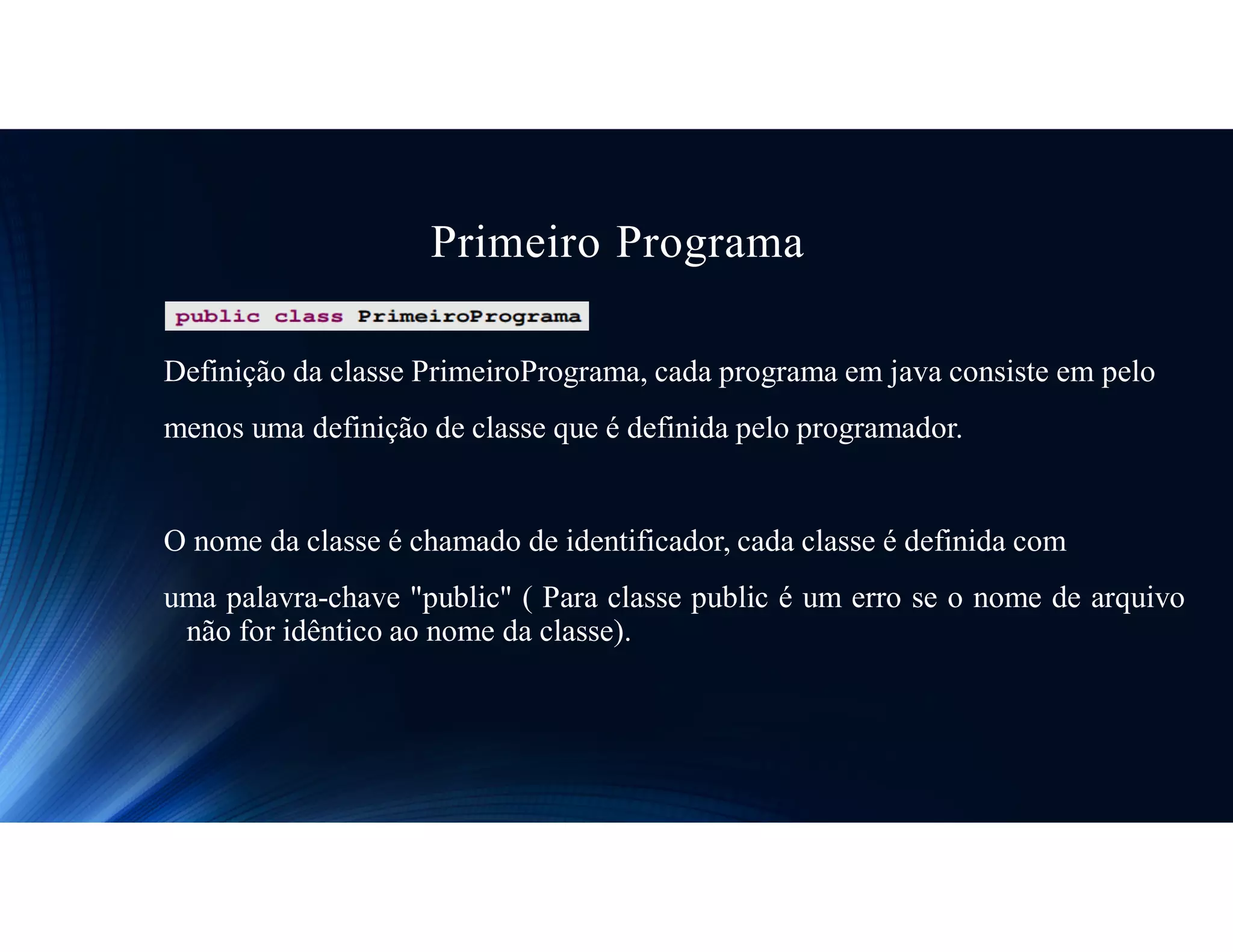 Primeiro Programa
Definição da classe PrimeiroPrograma, cada programa em java consiste em pelo
menos uma definição de classe que é definida pelo programador.
O nome da classe é chamado de identificador, cada classe é definida com
uma palavra-chave "public" ( Para classe public é um erro se o nome de arquivo
não for idêntico ao nome da classe).
 