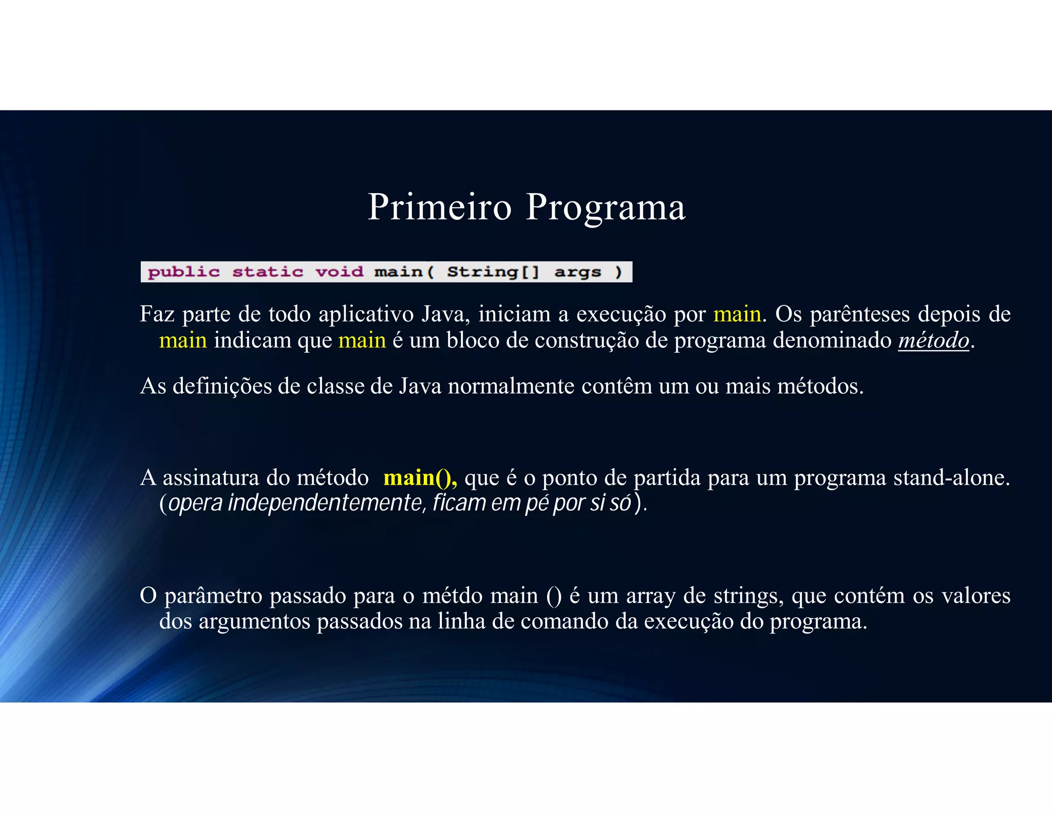 Primeiro Programa
Faz parte de todo aplicativo Java, iniciam a execução por main. Os parênteses depois de
main indicam que main é um bloco de construção de programa denominado método.
As definições de classe de Java normalmente contêm um ou mais métodos.
A assinatura do método main(), que é o ponto de partida para um programa stand-alone.
(opera independentemente, ficam em pé por si só ).
O parâmetro passado para o métdo main () é um array de strings, que contém os valores
dos argumentos passados na linha de comando da execução do programa.
 