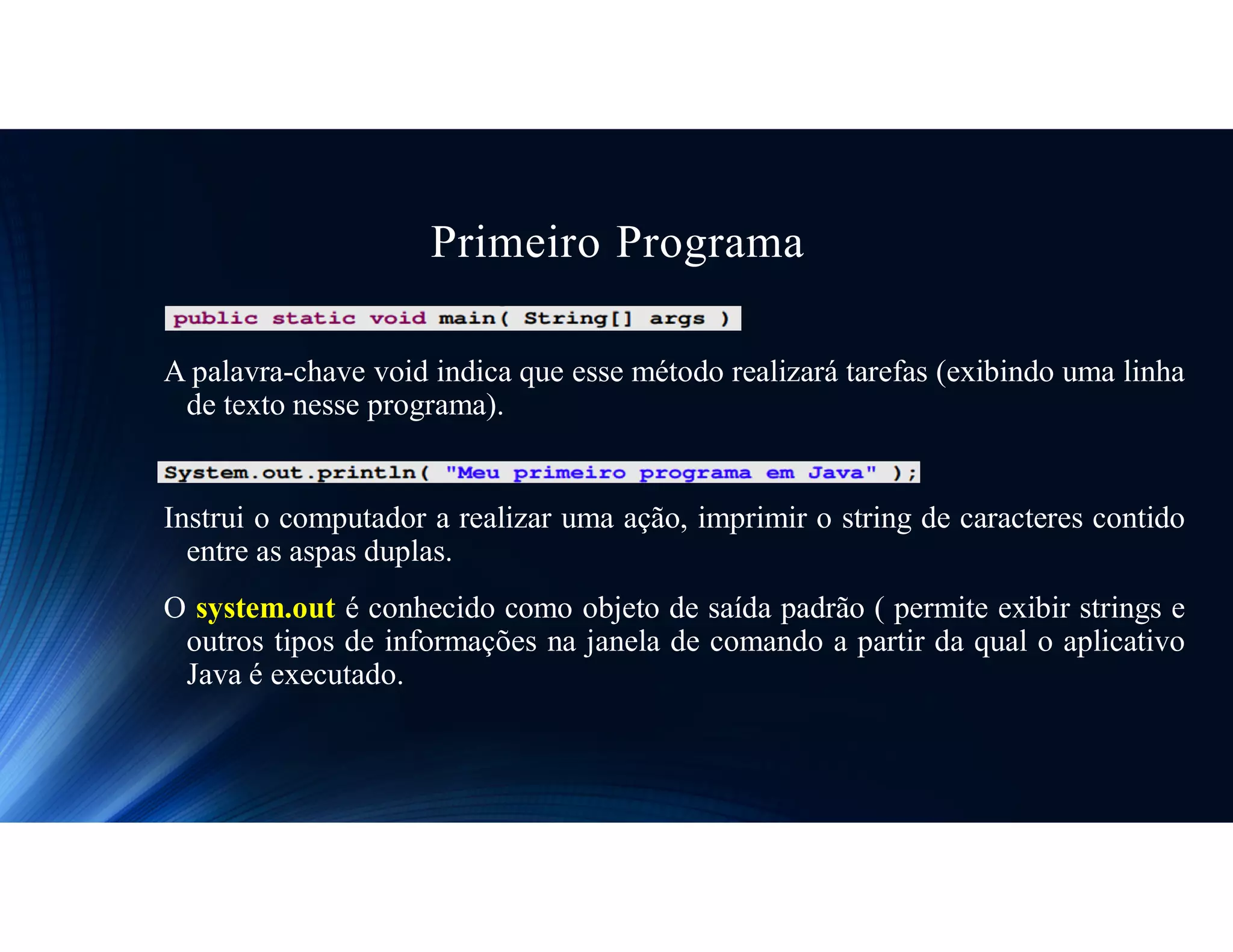 Primeiro Programa
A palavra-chave void indica que esse método realizará tarefas (exibindo uma linha
de texto nesse programa).
Instrui o computador a realizar uma ação, imprimir o string de caracteres contido
entre as aspas duplas.
O system.out é conhecido como objeto de saída padrão ( permite exibir strings e
outros tipos de informações na janela de comando a partir da qual o aplicativo
Java é executado.
 