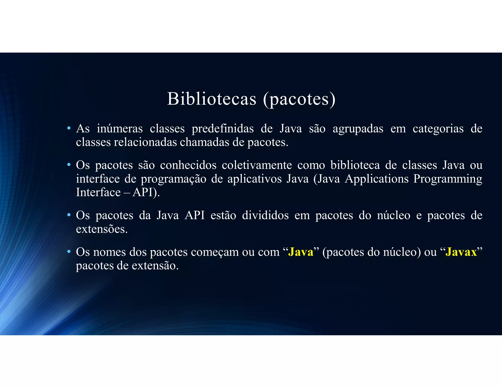 Bibliotecas (pacotes)
• As inúmeras classes predefinidas de Java são agrupadas em categorias de
classes relacionadas chamadas de pacotes.
• Os pacotes são conhecidos coletivamente como biblioteca de classes Java ou
interface de programação de aplicativos Java (Java Applications Programming
Interface – API).
• Os pacotes da Java API estão divididos em pacotes do núcleo e pacotes de
extensões.
• Os nomes dos pacotes começam ou com “Java” (pacotes do núcleo) ou “Javax”
pacotes de extensão.
 