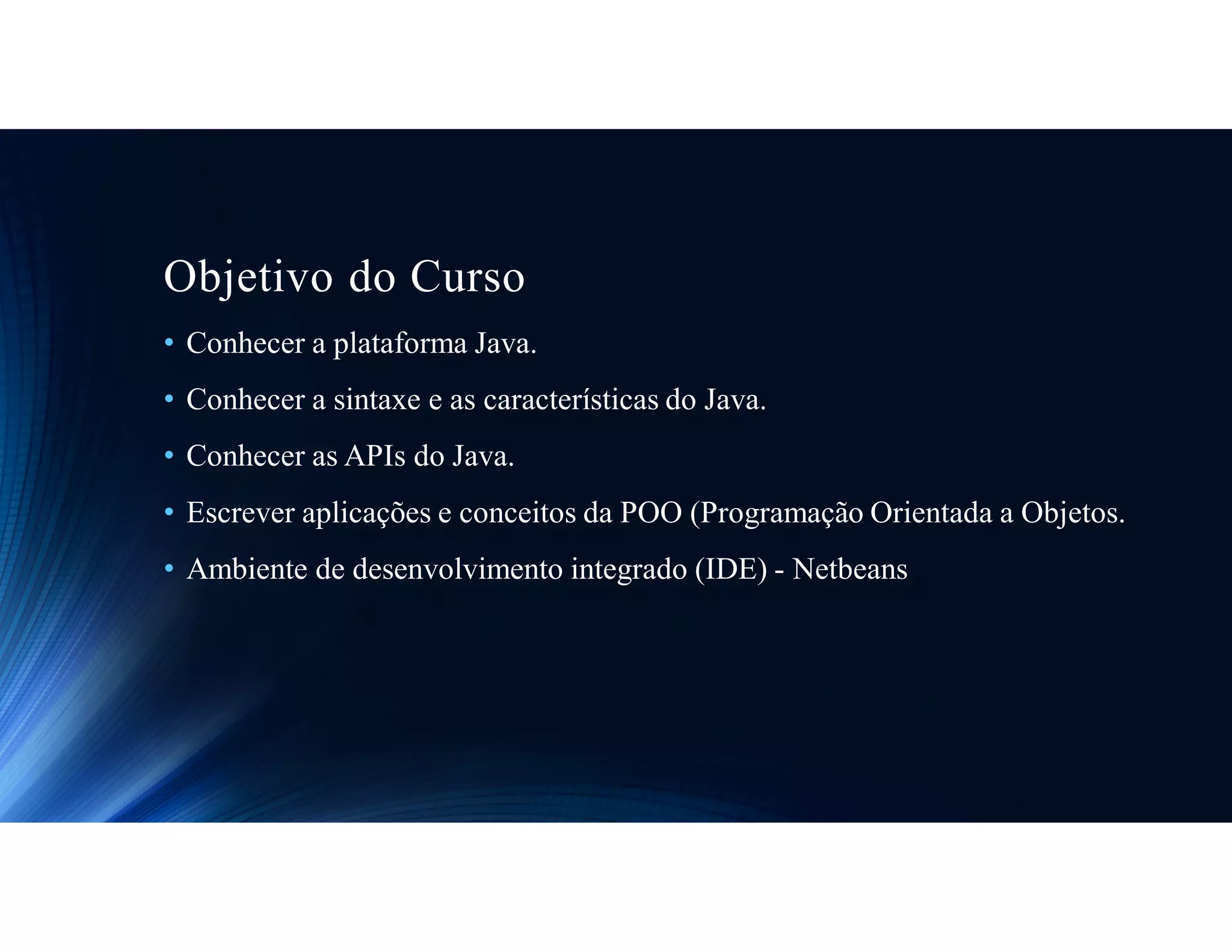 Objetivo do Curso
• Conhecer a plataforma Java.
• Conhecer a sintaxe e as características do Java.
• Conhecer as APIs do Java.
• Escrever aplicações e conceitos da POO (Programação Orientada a Objetos.
• Ambiente de desenvolvimento integrado (IDE) - Netbeans
 
