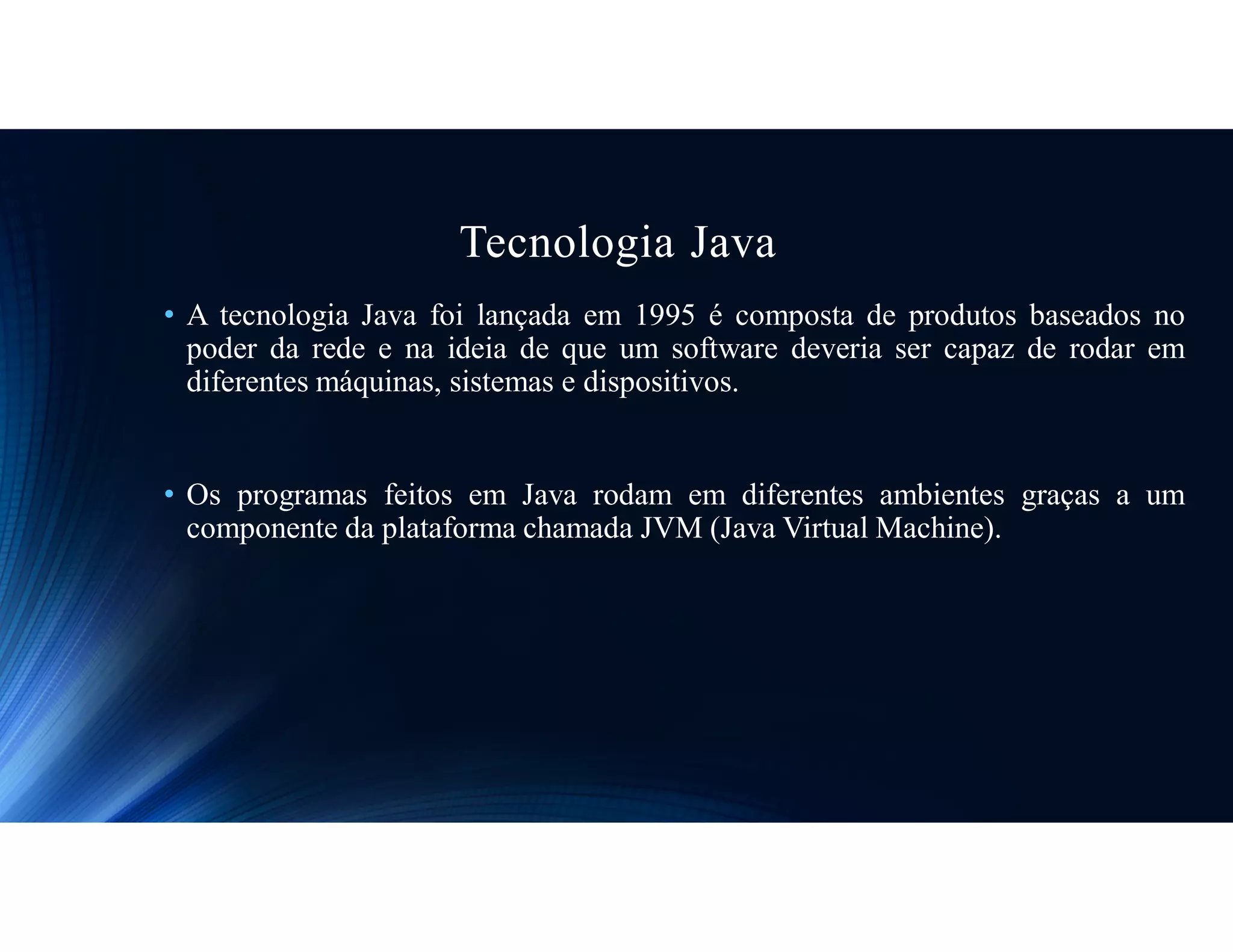 Tecnologia Java
• A tecnologia Java foi lançada em 1995 é composta de produtos baseados no
poder da rede e na ideia de que um software deveria ser capaz de rodar em
diferentes máquinas, sistemas e dispositivos.
• Os programas feitos em Java rodam em diferentes ambientes graças a um
componente da plataforma chamada JVM (Java Virtual Machine).
 