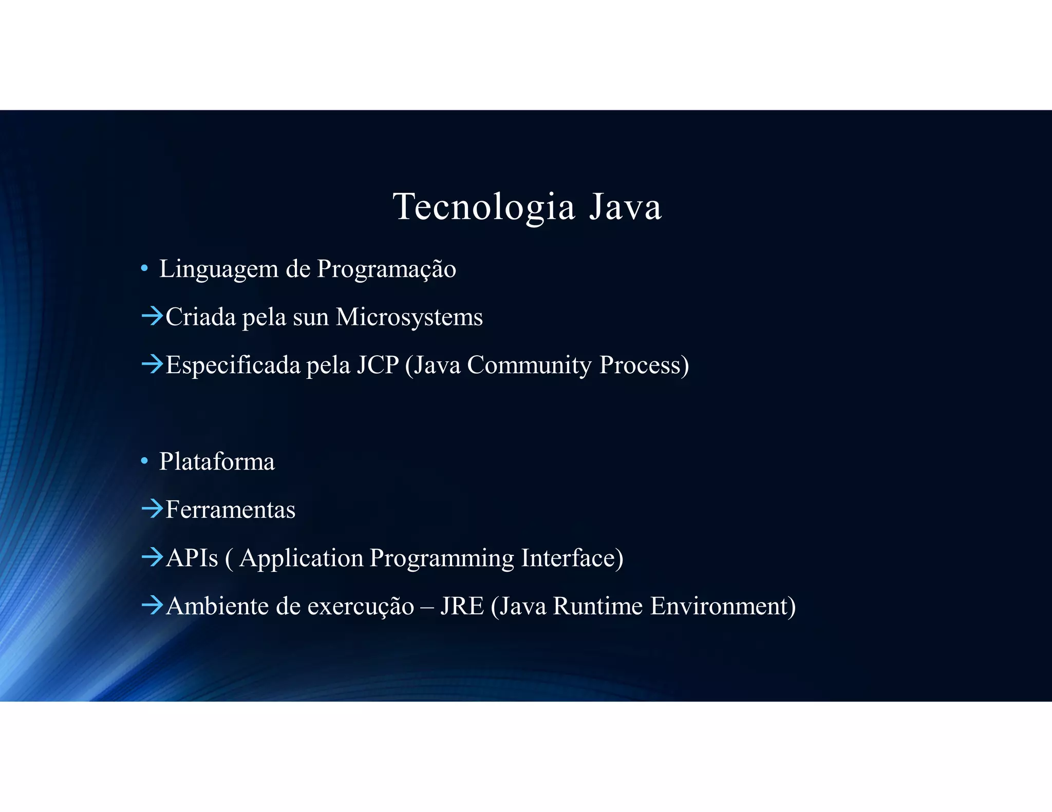 Tecnologia Java
• Linguagem de Programação
Criada pela sun Microsystems
Especificada pela JCP (Java Community Process)
• Plataforma
Ferramentas
APIs ( Application Programming Interface)
Ambiente de exercução – JRE (Java Runtime Environment)
 