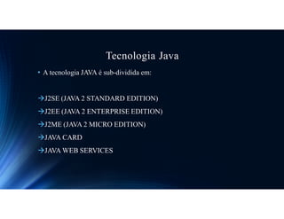 Tecnologia Java
• A tecnologia JAVA é sub-dividida em:
J2SE (JAVA 2 STANDARD EDITION)
J2EE (JAVA 2 ENTERPRISE EDITION)
J2ME (JAVA 2 MICRO EDITION)
JAVA CARD
JAVA WEB SERVICES
 