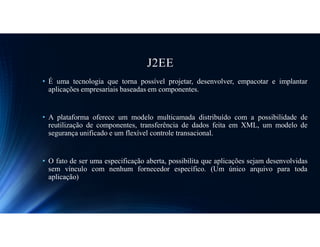 J2EE
• É uma tecnologia que torna possível projetar, desenvolver, empacotar e implantar
aplicações empresariais baseadas em componentes.
• A plataforma oferece um modelo multicamada distribuído com a possibilidade de
reutilização de componentes, transferência de dados feita em XML, um modelo de
segurança unificado e um flexível controle transacional.
• O fato de ser uma especificação aberta, possibilita que aplicações sejam desenvolvidas
sem vínculo com nenhum fornecedor específico. (Um único arquivo para toda
aplicação)
 