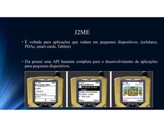 J2ME
• É voltada para aplicações que rodam em pequenos dispositivos. (celulares,
PDAs, smart cards, Tablets)
• Ela possui uma API bastante completa para o desenvolvimento de aplicações
para pequenos dispositivos.
 
